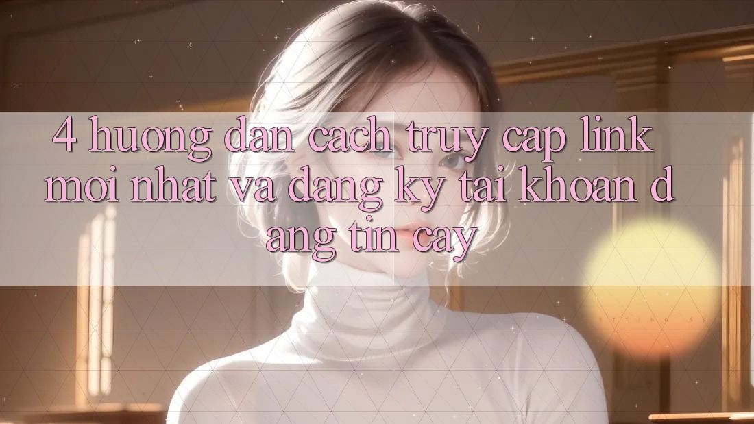 4. Hướng Dẫn Cách Truy Cập Link Mới nhất Và Đăng Ký Tài Khoản Đáng tin cậy