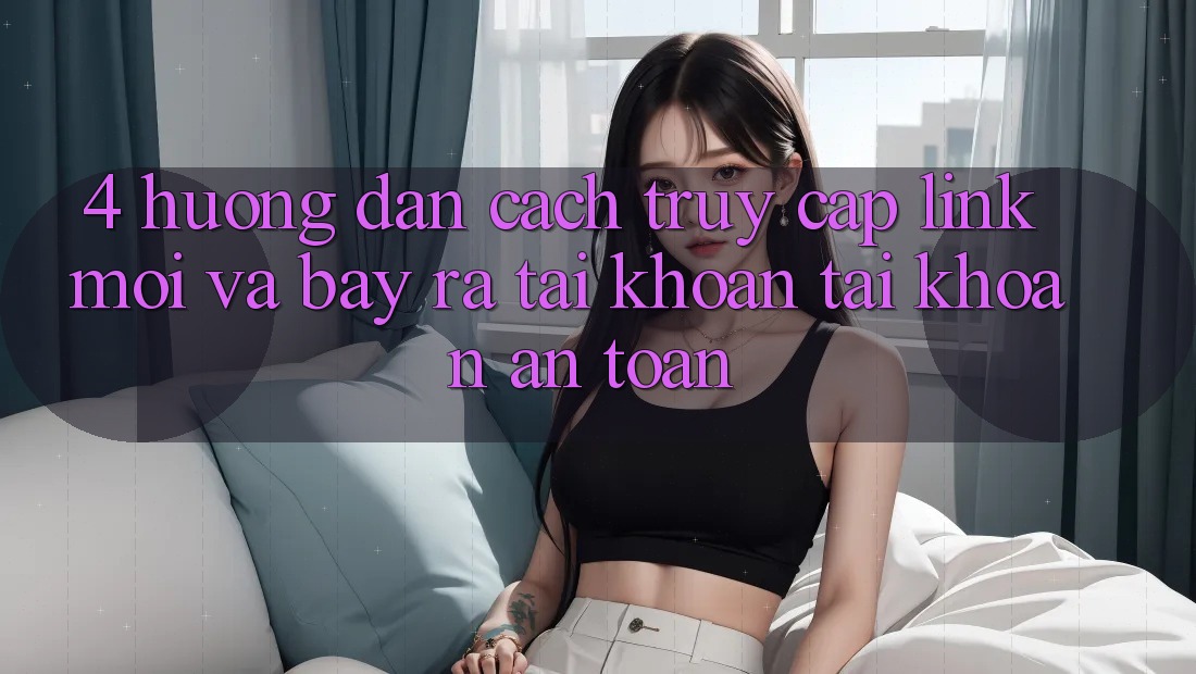 4. Hướng Dẫn Cách Truy Cập Link Mới Và Bày ra tài khoản Tài Khoản An Toàn