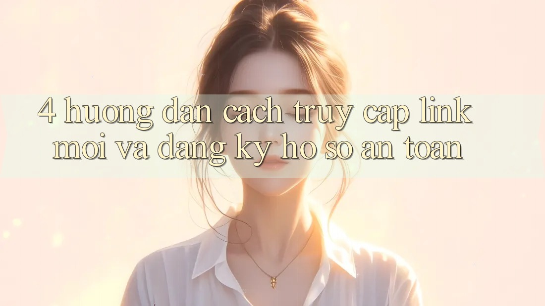 4. Hướng Dẫn Cách Truy Cập Link Mới Và Đăng Ký Hồ sơ An Toàn 4. Hướng Dẫn Cách Truy Cập Link Mới Và Đăng Ký Hồ sơ An Toàn