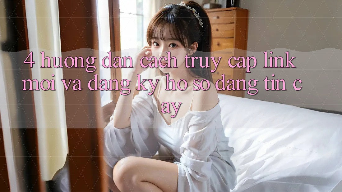 4. Hướng Dẫn Cách Truy Cập Link Mới Và Đăng Ký Hồ sơ Đáng tin cậy