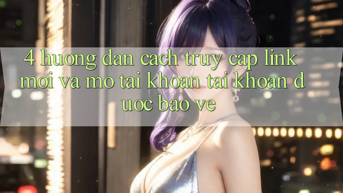 4. Hướng Dẫn Cách Truy Cập Link Mới Và Mở tài khoản Tài Khoản Được bảo vệ 4. Hướng Dẫn Cách Truy Cập Link Mới Và Mở tài khoản Tài Khoản Được bảo vệ