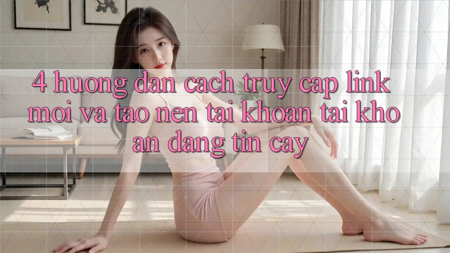 4. Hướng Dẫn Cách Truy Cập Link Mới Và Tạo nên tài khoản Tài Khoản Đáng tin cậy