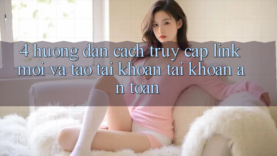 4. Hướng Dẫn Cách Truy Cập Link Mới Và Tạo tài khoản Tài Khoản An Toàn