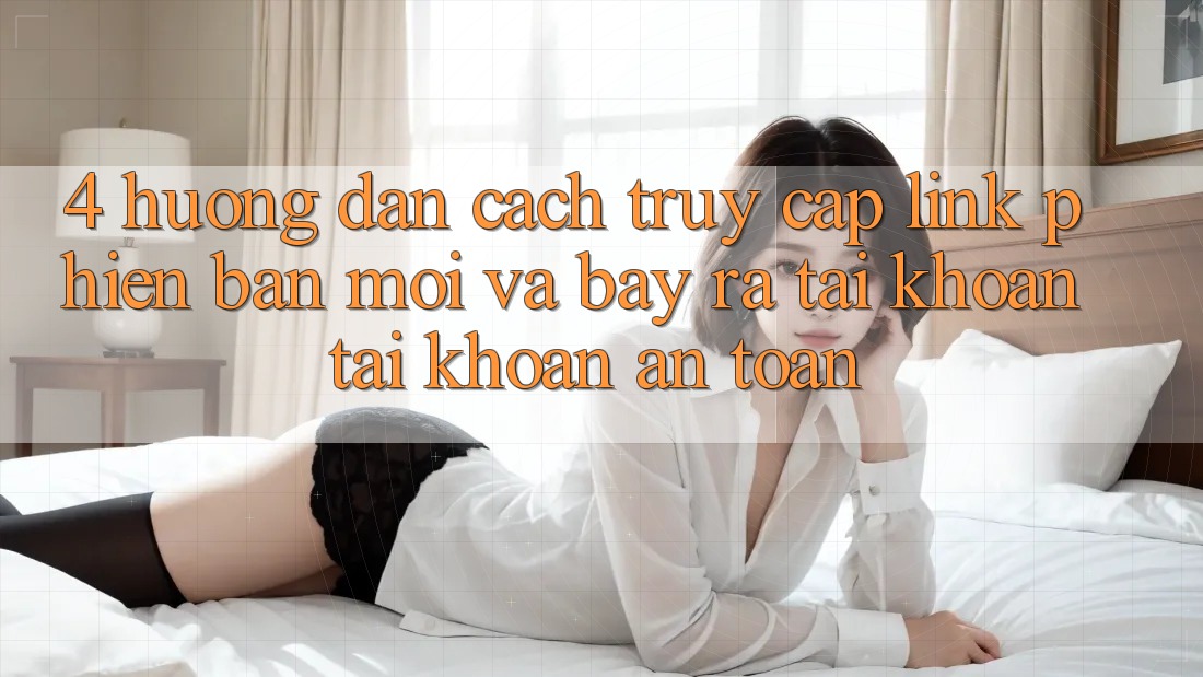 4. Hướng Dẫn Cách Truy Cập Link Phiên bản mới Và Bày ra tài khoản Tài Khoản An Toàn