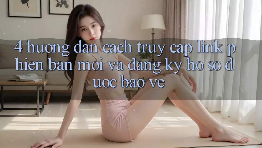 4. Hướng Dẫn Cách Truy Cập Link Phiên bản mới Và Đăng Ký Hồ sơ Được bảo vệ