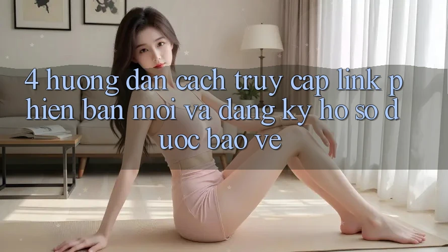 4. Hướng Dẫn Cách Truy Cập Link Phiên bản mới Và Đăng Ký Hồ sơ Được bảo vệ
