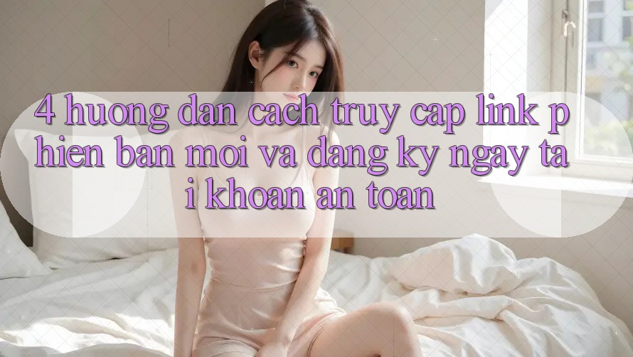 4. Hướng Dẫn Cách Truy Cập Link Phiên bản mới Và Đăng ký ngay Tài khoản An Toàn