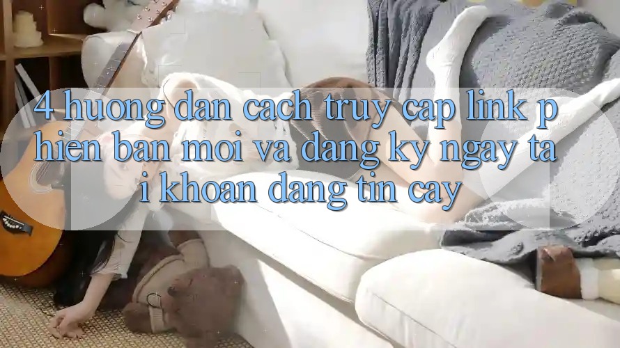 4. Hướng Dẫn Cách Truy Cập Link Phiên bản mới Và Đăng ký ngay Tài Khoản Đáng tin cậy
