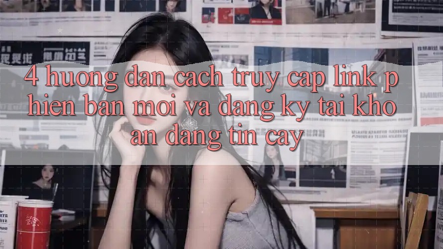 4. Hướng Dẫn Cách Truy Cập Link Phiên bản mới Và Đăng Ký Tài Khoản Đáng tin cậy