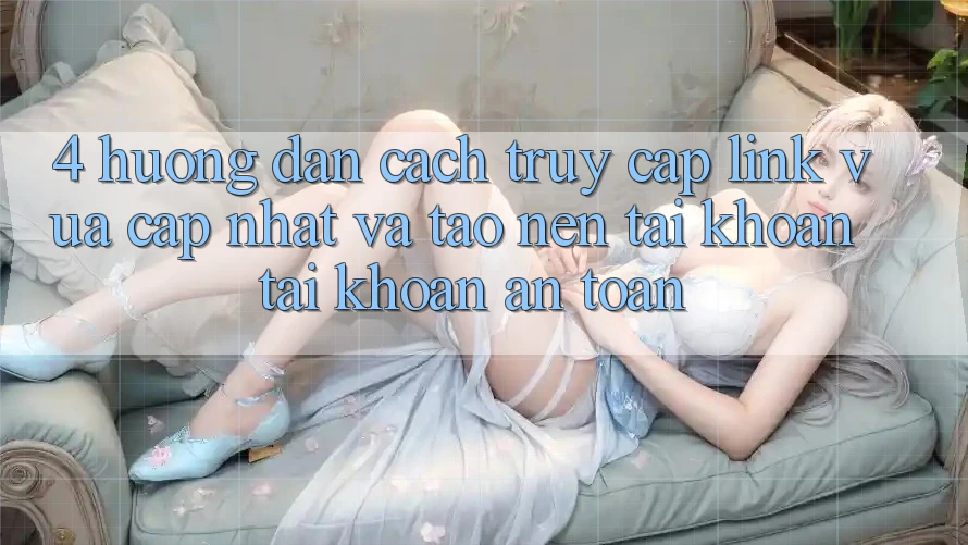4. Hướng Dẫn Cách Truy Cập Link Vừa cập nhật Và Tạo nên tài khoản Tài Khoản An Toàn