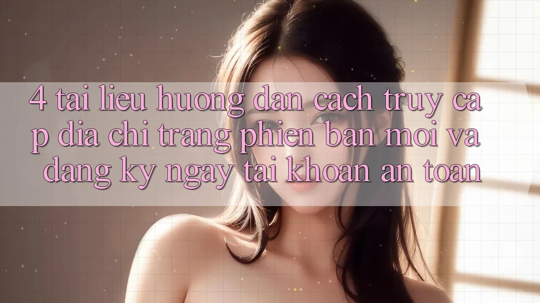 4. Tài liệu hướng dẫn Cách Truy Cập Địa chỉ trang Phiên bản mới Và Đăng ký ngay Tài Khoản An Toàn