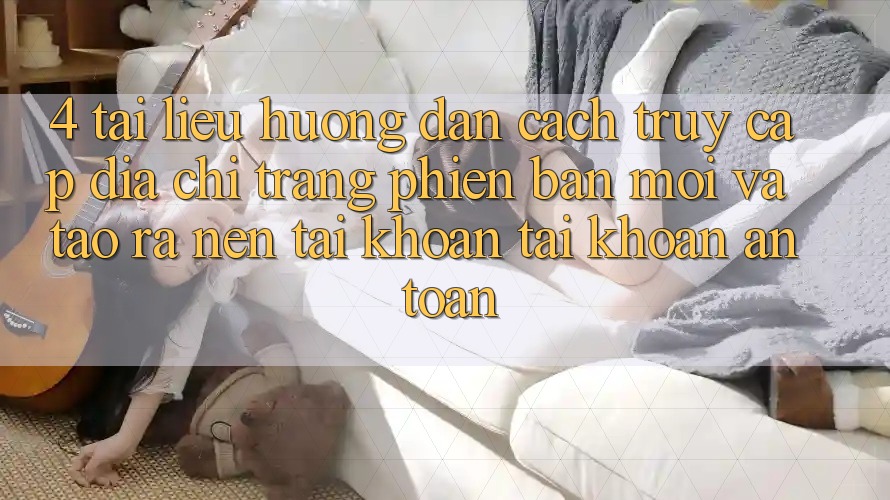4. Tài liệu hướng dẫn Cách Truy Cập Địa chỉ trang Phiên bản mới Và Tạo ra nên tài khoản Tài Khoản An Toàn