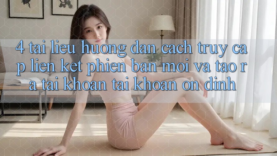 4. Tài liệu hướng dẫn Cách Truy Cập Liên kết Phiên bản mới Và Tạo ra tài khoản Tài Khoản Ổn định