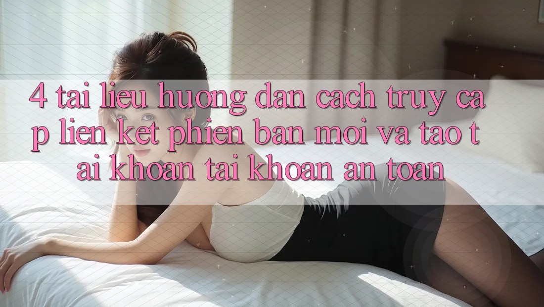 4. Tài liệu hướng dẫn Cách Truy Cập Liên kết Phiên bản mới Và Tạo tài khoản Tài Khoản An Toàn