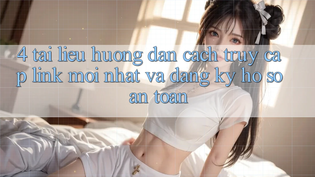 4. Tài liệu hướng dẫn Cách Truy Cập Link Mới nhất Và Đăng Ký Hồ sơ An Toàn
