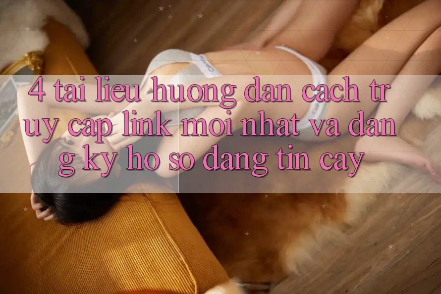 4. Tài liệu hướng dẫn Cách Truy Cập Link Mới nhất Và Đăng Ký Hồ sơ Đáng tin cậy