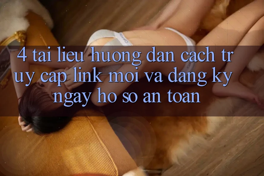 4. Tài liệu hướng dẫn Cách Truy Cập Link Mới Và Đăng ký ngay Hồ sơ An Toàn