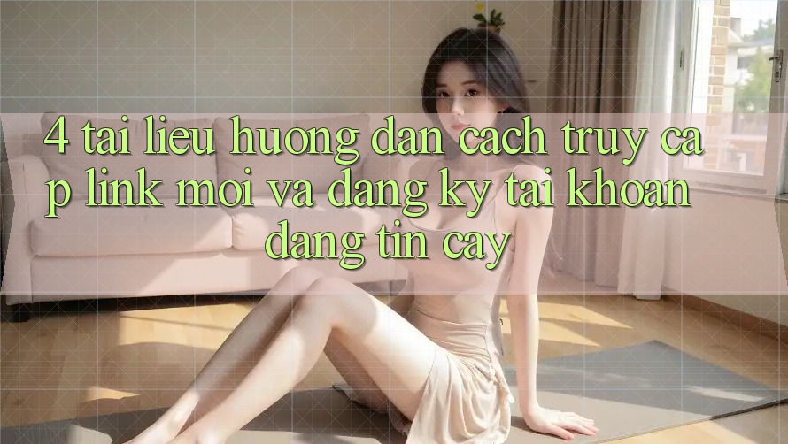 4. Tài liệu hướng dẫn Cách Truy Cập Link Mới Và Đăng Ký Tài Khoản Đáng tin cậy