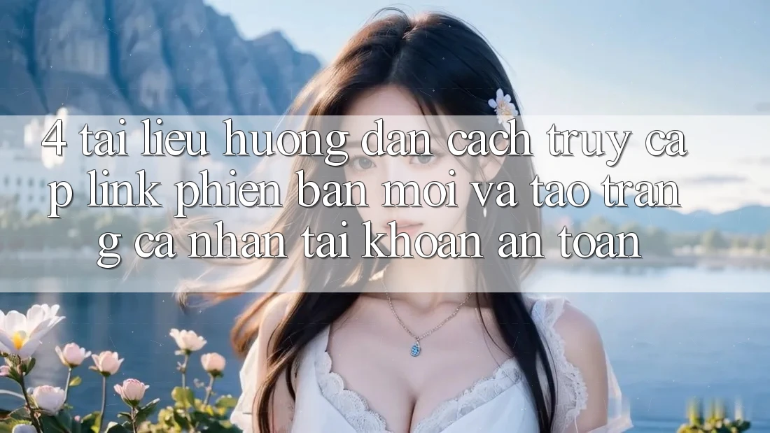 4. Tài liệu hướng dẫn Cách Truy Cập Link Phiên bản mới Và Tạo trang cá nhân Tài Khoản An Toàn