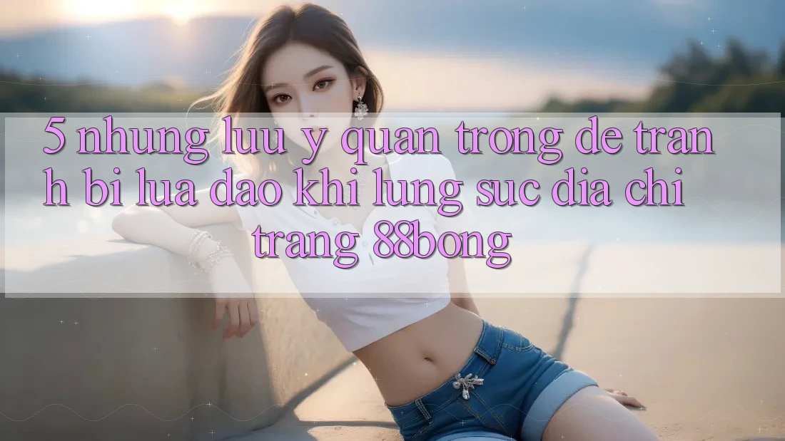 5. Những Lưu Ý Quan Trọng Để Tránh Bị Lừa Đảo Khi Lùng sục Địa chỉ trang 88bong 5. Những Lưu Ý Quan Trọng Để Tránh Bị Lừa Đảo Khi Lùng sục Địa chỉ trang 88bong