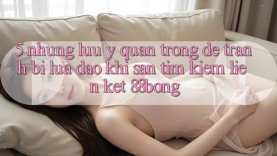 5. Những Lưu Ý Quan Trọng Để Tránh Bị Lừa Đảo Khi Săn tìm kiếm Liên kết 88bong