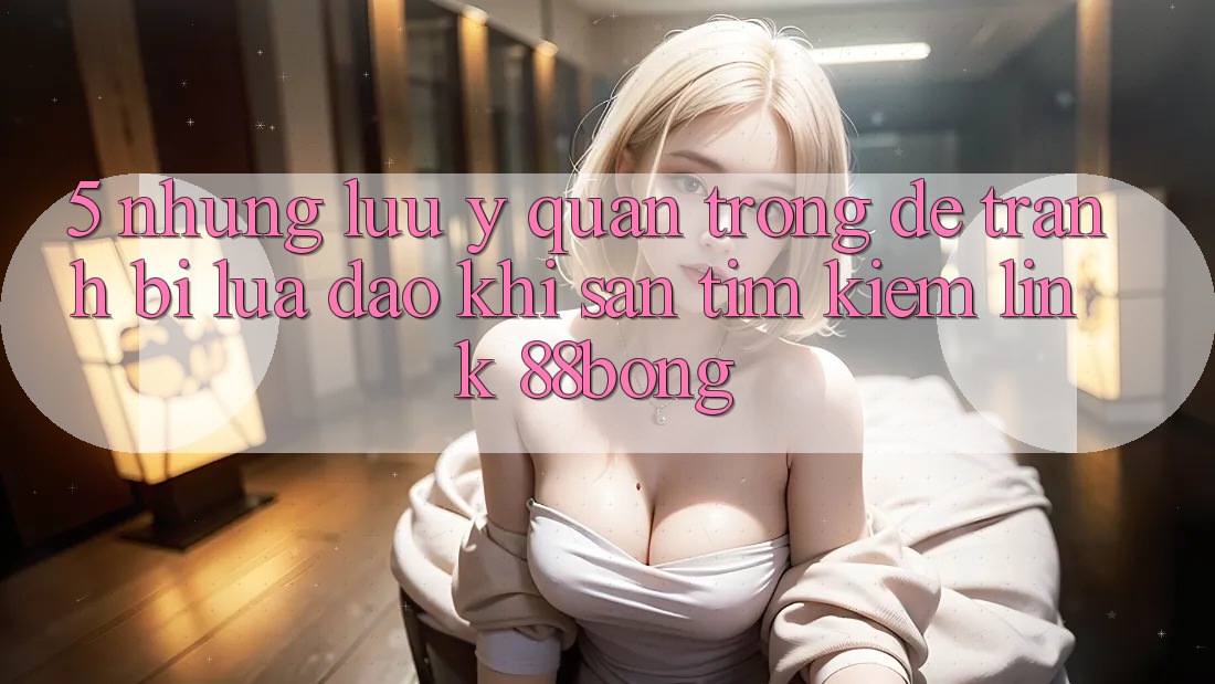 5. Những Lưu Ý Quan Trọng Để Tránh Bị Lừa Đảo Khi Săn tìm kiếm Link 88bong