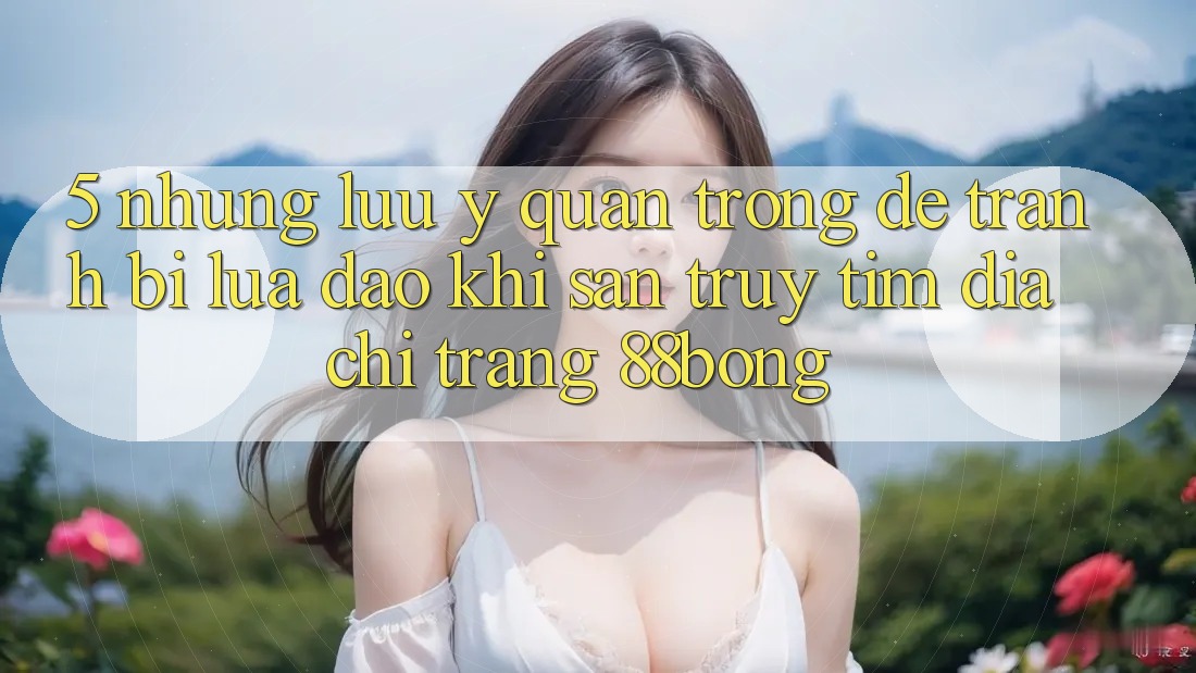 5. Những Lưu Ý Quan Trọng Để Tránh Bị Lừa Đảo Khi Săn truy tìm Địa chỉ trang 88bong 5. Những Lưu Ý Quan Trọng Để Tránh Bị Lừa Đảo Khi Săn truy tìm Địa chỉ trang 88bong