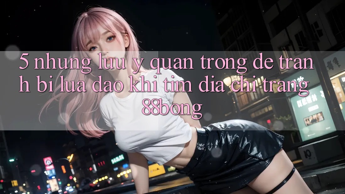5. Những Lưu Ý Quan Trọng Để Tránh Bị Lừa Đảo Khi Tìm Địa chỉ trang 88bong