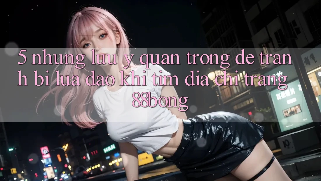 5. Những Lưu Ý Quan Trọng Để Tránh Bị Lừa Đảo Khi Tìm Địa chỉ trang 88bong