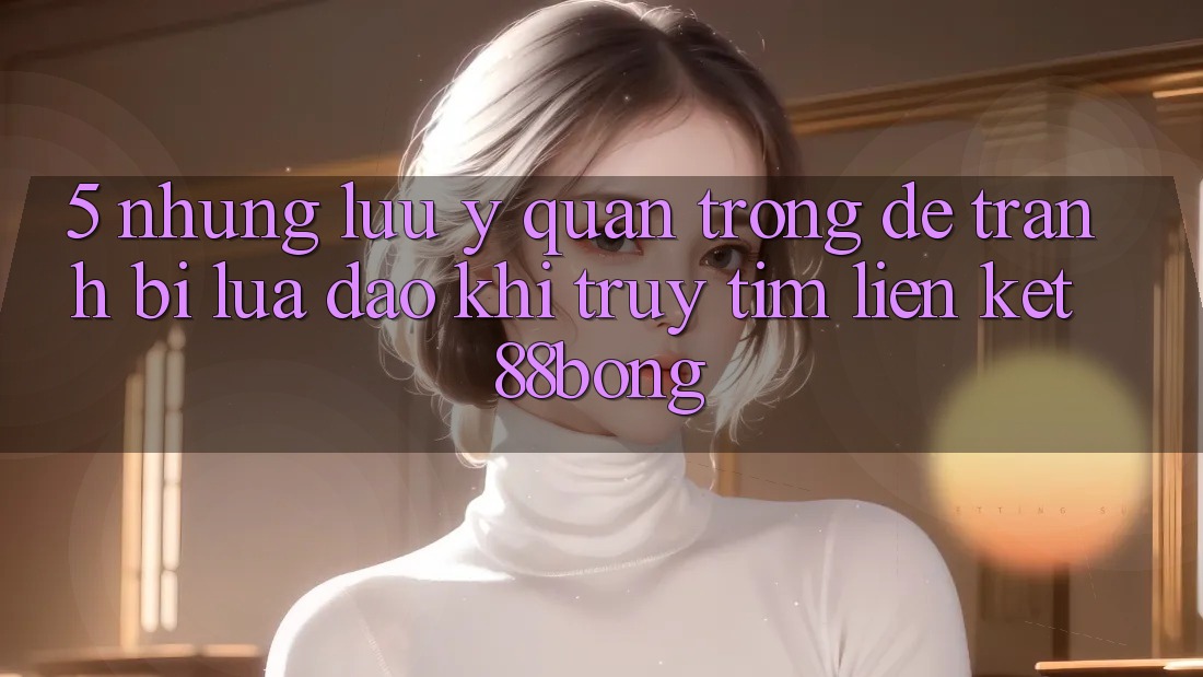 5. Những Lưu Ý Quan Trọng Để Tránh Bị Lừa Đảo Khi Truy tìm Liên kết 88bong