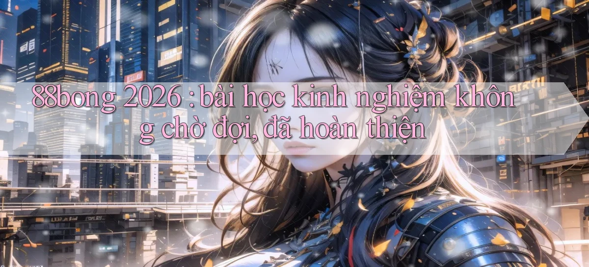 88bong 2026 bài học kinh nghiệm không chờ đợi, đã hoàn thiện