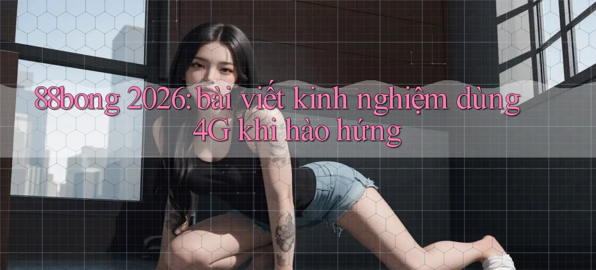 88bong 2026 bài viết kinh nghiệm dùng 4G khi hào hứng