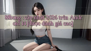 88bong cập nhật 2026 trên Android 14 [được đánh giá cao]