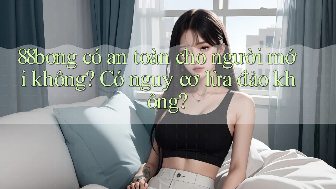 88bong có an toàn cho người mới không? Có nguy cơ lừa đảo không? 88bong có an toàn cho người mới không? Có nguy cơ lừa đảo không?