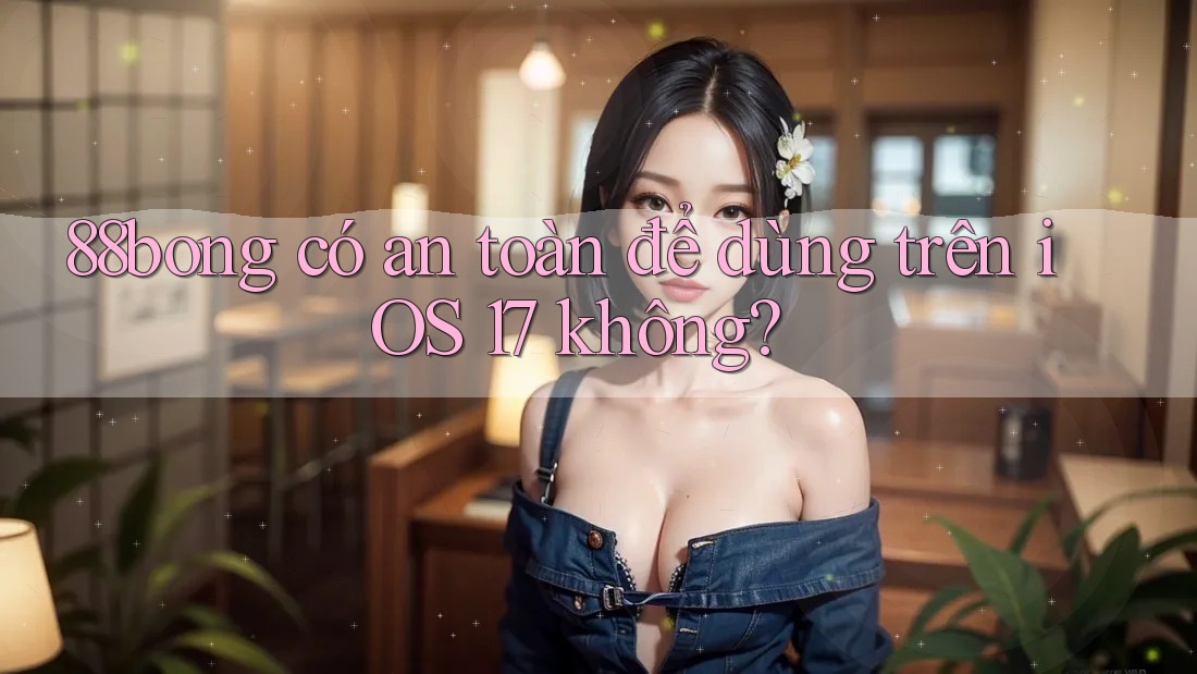 88bong có an toàn để dùng trên iOS 17 không?