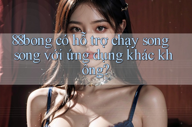 88bong có hỗ trợ chạy song song với ứng dụng khác không?