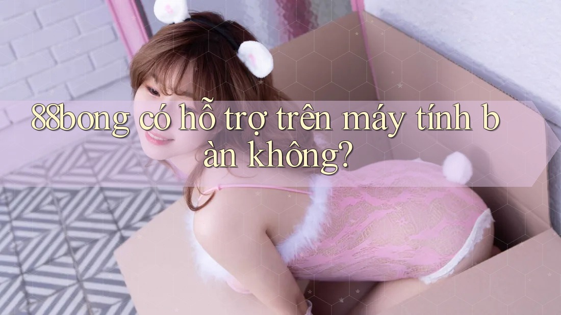 88bong có hỗ trợ trên máy tính bàn không? 88bong có hỗ trợ trên máy tính bàn không?