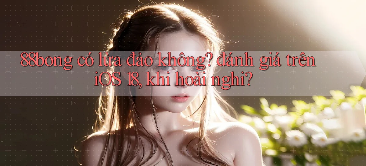 88bong có lừa đảo không đánh giá trên iOS 18, khi hoài nghi
