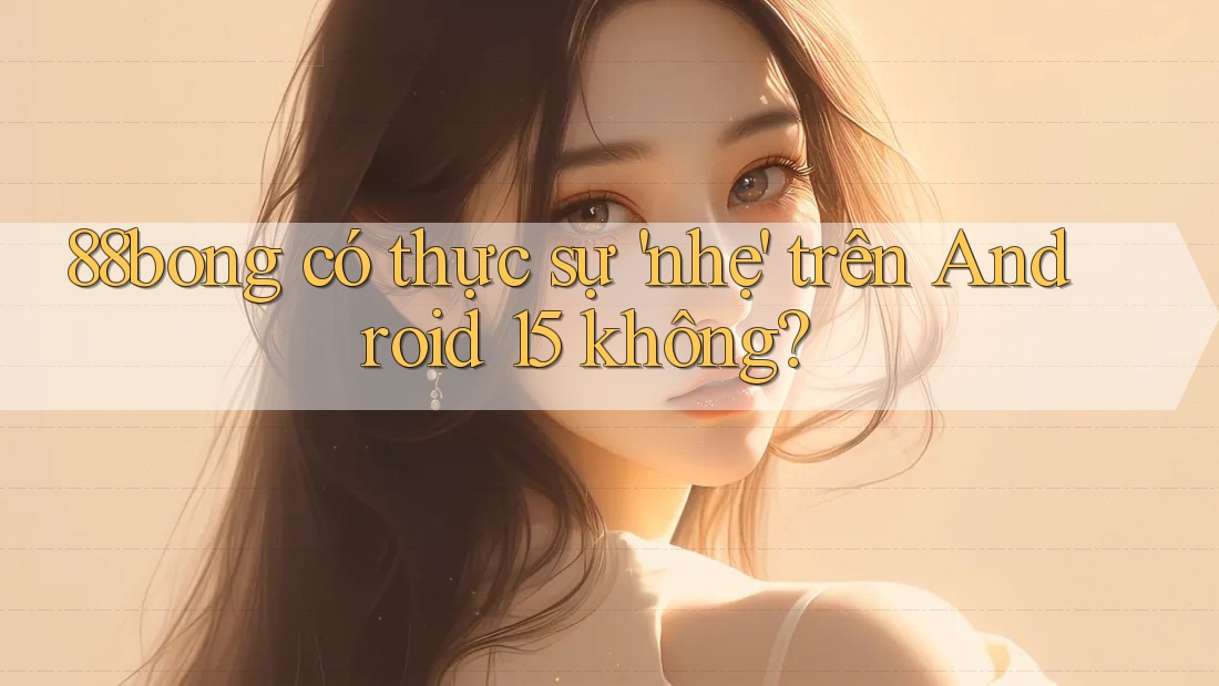 88bong có thực sự 'nhẹ' trên Android 15 không?