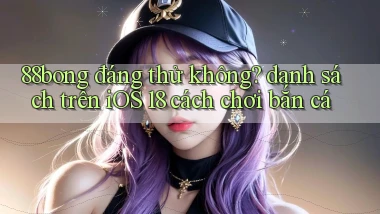 88bong đáng thử không danh sách trên iOS 18 cách chơi bắn cá
