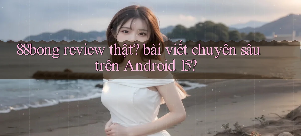 88bong review thật bài viết chuyên sâu trên Android 15