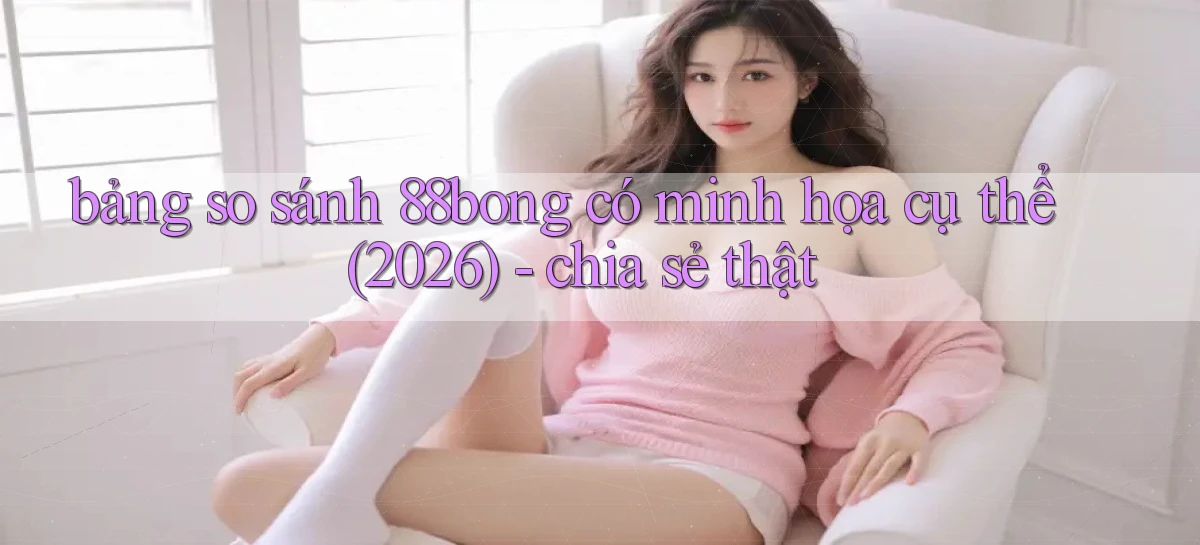 bảng so sánh 88bong có minh họa cụ thể (2026)   chia sẻ thật