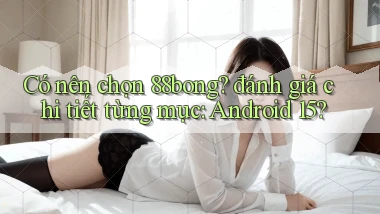 Có nên chọn 88bong đánh giá chi tiết từng mục Android 15