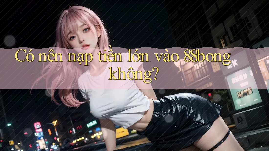 Có nên nạp tiền lớn vào 88bong không? Có nên nạp tiền lớn vào 88bong không?