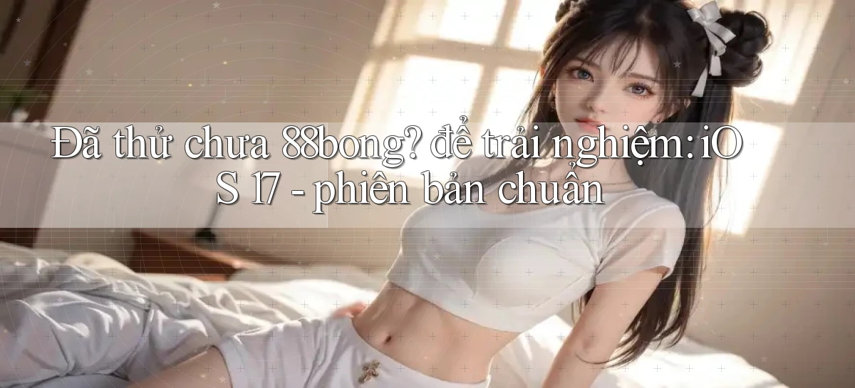 Đã thử chưa 88bong để trải nghiệm iOS 17   phiên bản chuẩn