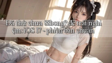 Đã thử chưa 88bong để trải nghiệm iOS 17   phiên bản chuẩn