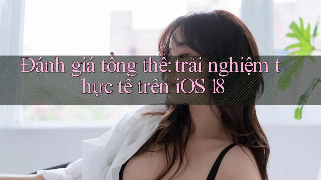 Đánh giá tổng thể: trải nghiệm thực tế trên iOS 18 Đánh giá tổng thể: trải nghiệm thực tế trên iOS 18