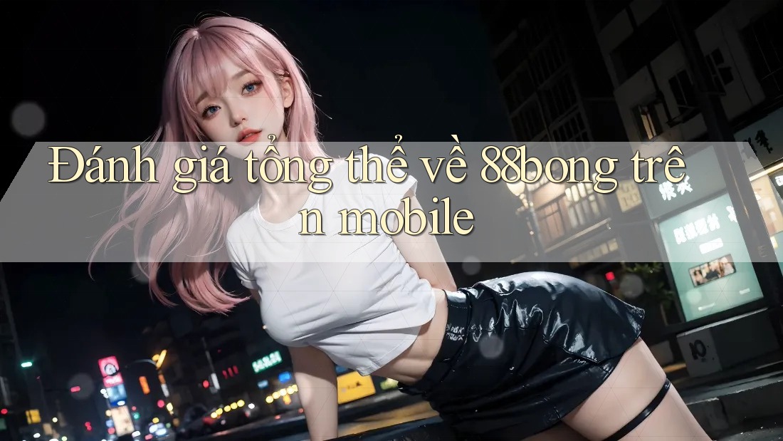 Đánh giá tổng thể về 88bong trên mobile