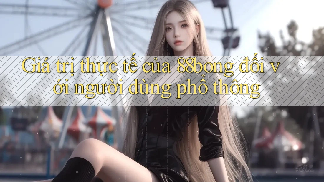 Giá trị thực tế của 88bong đối với người dùng phổ thông Giá trị thực tế của 88bong đối với người dùng phổ thông