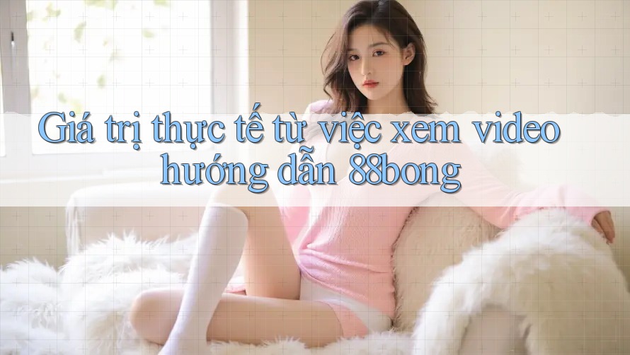 Giá trị thực tế từ việc xem video hướng dẫn 88bong Giá trị thực tế từ việc xem video hướng dẫn 88bong